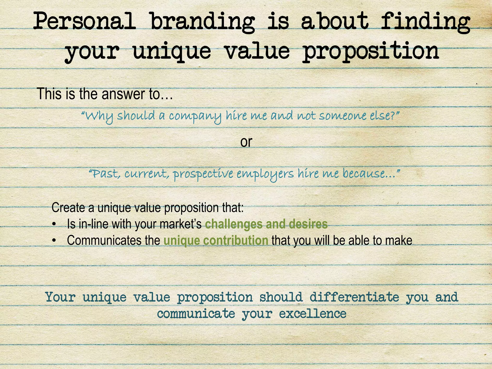 Personal branding is about finding
  your unique value proposition
This is the answer to…
       “Why should a company hire me and not someone else?”

                                     or
        “Past, current, prospective employers hire me because…”

  Create a unique value proposition that:
  • Is in-line with your market’s challenges and desires
  • Communicates the unique contribution that you will be able to make



 Your unique value proposition should differentiate you and
                communicate your excellence
 