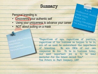Summary
Personal branding is:
• Uncovering your authentic self
• Using your uniqueness to advance your career
• NOT about putting on a mask


                    "Regardless of age, regardless of position,
                    regardless of the business we happen to be in,
                    all of us need to understand the importance
                    of branding.     We are CEOs of our own
                    companies: Me Inc. To be in business today,
                    our most important job is to be head
                    marketer for the brand called You."
                    Tom Peters in Fast Company, 1997
 