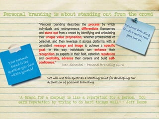 Personal branding is about standing out from the crowd
              “Personal branding describes the process by which
              individuals and entrepreneurs differentiate themselves
              and stand out from a crowd by identifying and articulating
              their unique value proposition, whether professional or
              personal, and then leverage it across platforms with a
              consistent message and image to achieve a specific
              goal. In this way, individuals can enhance their
              recognition as experts in their field, establish reputation
              and credibility, advance their careers and build self-
              confidence.”
                               Dan Schawbel – Personal Branding Guru


                   We will use this quote as a starting point for developing our
                   definition of personal branding



     “A brand for a company is like a reputation for a person. You
     earn reputation by trying to do hard things well.” – Jeff Bezos
 