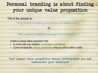 Personal branding is about finding
  your unique value proposition
This is the answer to…
       “Why should a company hire me and not someone else?”

                                     or
        “Past, current, prospective employers hire me because…”

  Create a unique value proposition that:
  • Is in-line with your market’s challenges and desires
  • Communicates the unique contribution that you will be able to make



 Your unique value proposition should differentiate you and
                communicate your excellence
 