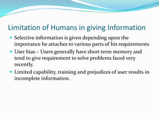 Limitation of Humans in giving Information Selective information is given depending upon the importance he attaches to various parts of his requirements User bias – Users generally have short term memory and tend to give requirement to solve problems faced very recently.  Limited capability, training and prejudices of user results in incomplete information. 