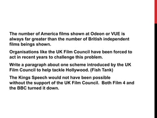 The number of America films shown at Odeon or VUE is
always far greater than the number of British independent
films beings shown.
Organisations like the UK Film Council have been forced to
act in recent years to challenge this problem.
Write a paragraph about one scheme introduced by the UK
Film Council to help tackle Hollywood. (Fish Tank)
The Kings Speech would not have been possible
without the support of the UK Film Council. Both Film 4 and
the BBC turned it down.
 