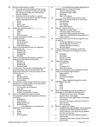 ,
Page 2 of 2
22. Why the virtual memory is used?
a. A process cannot be loaded and has to keep
waiting for its execution to start until sufficient
free memory for loading the entire process
become available.
b. A process cannot be loaded in a system
whose main memory size is less than the total
memory required by the process.
1. Only a
2. Only b
3. Both a and b
4. None of the above
23. Single-user operating system is __________.
1. MS-DOS
2. UNIX
3. OS/2
4. All of the above
24. The operating system creates _________from the
physical computer.
1. Virtual space
2. Virtual computers
3. Virtual device
4. None of the above
25. Which of the following OS does not implement
multi tasking truly _________.
1. Windows 98
2. Windows NT
3. Windows XP
4. MS DOS
26. Which of the following OS would you prefer to
implement a Client-Server architecture?
1. MS DOS
2. Windows 95
3. Windows 98
4. Windows 2000
27. In First-Come, First-Served scheduling policy, I/O
bound processes may have to wait long in the
ready queue waiting for a CPU bound job to finish.
This is known as __________.
1. Aging
2. Priority inversion
3. Priority inheritance
4. Convoy effect
28. The minimum number of page frames that must be
allocated to a running process in a virtual memory
environment is determined by
1. the instruction set architecture
2. page size
3. physical memory size
4. number of processes in memory
29. Which of the following is used to describe
interconnected computer configurations with two or
more CPUs.
1. Multitasking
2. Time Sharing
3. Multiprogramming
4. Multiprocessing
30. A ________ is an application or a process that
responds to a client request.
1. client
2. thread
3. server
4. All of the above
31. ________ is a protocol that enables applications to
exchange data in a variety of formats.
1. Dynamic data exchange
2. Component object model
3. Data copy
4. None of the above
32. _________ is an efficient way for two or more
processes on the same computer to share data.
1. File exchange
2. File sharing
3. File mapping
4. None of the above
33. Dirty bit is used to show the _________.
1. Page with corrupted data
2. The wrong page in the memory
3. Page that is less frequently accessed
4. Page that is modified after being loaded into
cache memory
34. The first-fit, best-fit and the worst-fit algorithm can
be used for _________.
1. Contiguous allocation of memory
2. Linked allocation of memory
3. Indexed allocation of memory
4. All of the above
35. In Round Robin CPU scheduling, as the time
quantum is increased, the average turn around
time _________.
1. Increases
2. Decreases
3. Remain constant
4. Varies irregularly
36. Page size is always
1. In powers of 2
2. One
3. In powers of 3
4. None of the above
37. Which of the following memory allocation scheme
suffers from External fragmentation?
1. Segmentation
2. Swapping
3. Pure demand paging
4. Paging
38. _________ page replacement algorithm suffers
from Belady's anomaly.
1. LRU
2. MRU
3. FIFO
4. LIFO
39. Which of the following could be considered an
advantage of Virtual Memory Management?
1. Thrashing may occur when a program
requires two or more pages.
2. Only a part of each page needs to be loaded
into memory.
3. Job size is no longer restricted to the size of
main memory
4. All of the above
40. Memory mapped I/O involves
1. transferring information between memory locations
2. transferring information between the CPU
and I/O devices in the same way as between
the CPU and memory.
3. transferring information between registers
and memory
4. transferring information between I/O devices
and memory
DITISS Guess Paper Jun -Jul 2013
 