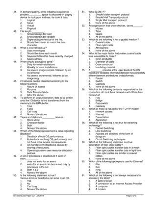 Page 3 of 3
41. In demand paging, while initiating execution of
process _________ space is allocated on paging
device for its logical address, its code & data.
1. Logical
2. Swap
3. Virtual
4. Physical
42. File length _________.
1. Should always be fixed
2. Should always be variable
3. Depends upon the size of the file.
4. Should be chosen to match the data
character
43. What is internal backup?
1. Uses more tapes
2. Should be done each month
3. Saves only files that have recently changed
4. Saves all files
44. When should backup be done?
1. Daily for most installations
2. Weekly for most installations
3. As several images copies, followed by an
incremental
4. As several incremental, followed by an
image copy
45. I/O devices can be classified according to the
following criteria
1. Nature of access
2. Purpose
3. Data Transfer Mode
4. All of the above
46. To perform an output operation, data to be written
onto the I/O device is first transferred from the
memory to the DMA buffer.
1. True
2. False
3. Can’t say
4. None of the above
47. Tapes and disks are _________ devices
1. Block Mode
2. Character Mode
3. Both
4. None of the above
48. Which of the following statement is false regarding
deadlock?
1. Deadlock affects OS performance.
2. A deadlock involving OS performance can
not have more severe consequences.
3. OS handles only deadlocks caused by
sharing of resources.
4. Operating system uses resource allocation
policies.
49. A set of processes is deadlocked if each of
them_________.
1. does not waits for an event
2. waits for an event can be caused only by
processes in the set.
3. Both 1 & 2
4. None of the above
50. Is the following statement is true?
Various kinds of deadlocks can arise in an OS.
1. Yes
2. No
3. Can’t say
4. None of the above
51. What is SMTP?
1. Simple Mailer transport protocol
2. Simple Mail Transport protocol
3. Single Mail transport protocol
4. None of the above
52. An organization that share devices, saves_______.
1. Money
2. Time
3. Space
4. All of the above
53. Which of the following is not a guided medium?
1. Coaxial cable
2. Fiber-optic cable
3. Atmosphere
4. None of the above
54. What is the major factor that makes coaxial cable
less susceptible to noise?
1. Inner conductor
2. Diameter of cable
3. Outer conductor
4. Insulating material
55. A _________ operates at the upper levels of the OSI
model and translates information between two completely
different network architectures or data formats.
1. Router
2. Switch
3. Gateway
4. None of the above
56. Which of the following device is responsible for the
connection of Local Area Networks with Wide Area
Networks?
1. Hub
2. Bridge
3. Data switch
4. Gateway
57. Which of these is not part of the TCP/IP model?
1. Network access
2. Internet
3. Presentation
4. Application
58. Which of the following is not true for switching
technology?
1. Packet Switching
2. Link Switching
3. Packets are switched in the form of
datagram
4. Circuit Switching techniques
59. Which of the following statement is a true
description of fiber Optic Cable?
1. Fiber optic cables transfer data in a mesh
2. Fiber optic cables transfer data in light form
3. Fiber optic cables are similar to coaxial
cables
4. None of the above
60. Which of the following topologies is used for Ethernet?
1. Star
2. Bus
3. Ring
4. All of the above
61. Which of the following is not always necessary for
accessing the Web?
1. A Web browser
2. A connection to an Internet Access Provider
3. A computer
4. A modem
DITISS Guess Paper Jun -Jul 2013
 