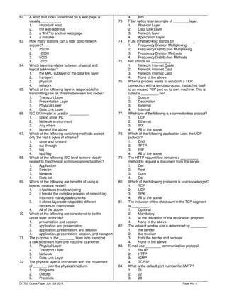 Page 4 of 4
62. A word that looks underlined on a web page is
usually __________.
1. important word
2. the web address
3. a "link" to another web page
4. a mistake
63. How many stations can a fiber optic network
support?
1. 25000
2. 10000
3. 5000
4. 1000
64. Which layer translates between physical and
logical addresses?
1. the MAC sublayer of the data link layer
2. transport
3. physical
4. network
65. Which of the following layer is responsible for
transmitting raw bit streams between two nodes?
1. Transport Layer
2. Presentation Layer
3. Physical Layer
4. Data Link Layer
66. ISO OSI model is used in __________.
1. Stand alone PC
2. Network environment
3. Any where
4. None of the above
67. Which of the following switching methods accept
only the first 6 bytes of a frame?
1. store and forward
2. cut-through
3. tag
4. fast flag
68. Which of the following ISO level is more closely
related to the physical communications facilities?
1. Application
2. Session
3. Network
4. Data link
69. Which of the following are benefits of using a
layered network model?
1. it facilitates troubleshooting
2. it breaks the complex process of networking
into more manageable chunks
3. it allows layers developed by different
vendors to interoperate
4. All of the above
70. Which of the following are considered to be the
upper layer protocols?
1. presentation and session
2. application and presentation
3. application, presentation, and session
4. application, presentation, session, and transport
71. The purpose of the ________ layer is to transport
a raw bit stream from one machine to another.
1. Physical Layer
2. Transport Layer
3. Network
4. Data Link Layer
72. The physical layer is concerned with the movement
of _______ over the physical medium.
1. Programs
2. Dialogs
3. Protocols
4. Bits
73. Fiber optics is an example of ________ layer.
1. Physical Layer
2. Data Link Layer
3. Network layer
4. Application Layer
74. FDM in Networking stands for __________.
1. Frequency Division Multiplexing
2. Frequency Distribution Multiplexing
3. Frequency Division Methods
4. Frequency Distribution Methods
75. NIC stands for __________.
1. Network Internet Cable
2. Network Internet Card
3. Network Internal Card
4. None of the above
76. When a process wants to establish a TCP
connection with a remote process, it attaches itself
to an unused TCP port on its own machine. This is
called a _________ port.
1. Source
2. Destination
3. External
4. Internal
77. Which one of the following is a connectionless protocol?
1. UDP
2. Ethernet
3. IPX
4. All of the above
78. Which of the following application uses the UDP
protocol?
1. DNS
2. TFTP
3. RIP
4. All of the above
79. The HTTP request line contains a _________
method to request a document from the server.
1. Get
2. Post
3. Copy
4. Do
80. Which of the following protocols is unacknowledged?
1. TCP
2. UDP
3. SPX
4. All of the above
81. The inclusion of the checksum in the TCP segment
is _________.
1. Optional
2. Mandatory
3. at the discretion of the application program
4. None of the above
82. The value of window size is determined by _________.
1. the sender
2. the receiver
3. both the sender and receiver
4. None of the above
83. E-mail use ________ communication protocol.
1. SMTP
2. HTTP
3. ICMP
4. TCP/IP
84. What is the default port number for SMTP?
1. 21
2. 22
3. 28
DITISS Guess Paper Jun -Jul 2013
 