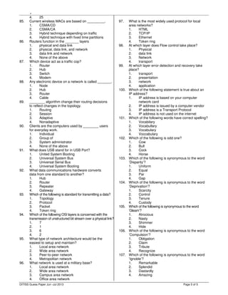,
Page 5 of 5
4. 25
85. Current wireless MACs are based on _________.
1. CSMA/CD
2. CSMA/CA
3. Hybrid technique depending on traffic
4. Hybrid technique with fixed time partitions
86. Routers function in the _______ layers
1. physical and data link
2. physical, data link, and network
3. data link and network
4. None of the above
87. Which device act as a traffic cop?
1. Router
2. Hub
3. Switch
4. Modem
88. Any electronic device on a network is called _______.
1. Node
2. Hub
3. Router
4. Cable
89. ________ algorithm change their routing decisions
to reflect changes in the topology.
1. Routing
2. Session
3. Adaptive
4. Nonadaptive
90. Clients are the computers used by ________ users
for everyday work.
1. Individual
2. Group of
3. System administrator
4. None of the above
91. What does USB stand for in USB Port?
1. United System Booting
2. Universal System Bus
3. Universal Serial Bus
4. Universal System Booting
92. What data communications hardware converts
data from one standard to another?
1. Hub
2. Router
3. Repeater
4. Gateway
93. Which of the following is standard for transmitting a data?
1. Topology
2. Protocol
3. Packet
4. Token ring
94. Which of the following OSI layers is concerned with the
transmission of unstructured bit stream over a physical link?
1. 7
2. 1
3. 6
4. 2
95. What type of network architecture would be the
easiest to setup and maintain?
1. Local area network
2. Wide area network
3. Peer-to-peer network
4. Metropolitan network
96. What network is used at a military base?
1. Local area network
2. Wide area network
3. Campus area network
4. Office area network
97. What is the most widely used protocol for local
area networks?
1. HTML
2. TCP/IP
3. Ethernet
4. Token ring
98. At which layer does Flow control take place?
1. Physical
2. data link
3. Network
4. transport
99. At which layer error detection and recovery take
place?
1. transport
2. presentation
3. network
4. application
100. Which of the following statement is true about an
IP address?
1. IP address is based on your computer
network card
2. IP address is issued by a computer vendor
3. IP address is a Transport Protocol
4. IP address is not used on the internet
101. Which of the following words have correct spelling?
1. Vocabilary
2. Vocabullary
3. Vocabulary
4. Voccabulary
102. Which of the following is odd one?
1. Cow
2. Bull
3. Cock
4. Horse
103. Which of the following is synonymous to the word
’Disparity’?
1. Uniform
2. Equal
3. Par
4. Gap
104. Which of the following is synonymous to the word
’Deprivation’?
1. Scarcity
2. Control
3. Tenure
4. Custody
105. Which of the following is synonymous to the word
’Gleam’?
1. Atrocious
2. Nasty
3. Shimmer
4. Hide
106. Which of the following is synonymous to the word
’Compulsion’?
1. Obligation
2. Claim
3. Tribute
4. Recognize
107. Which of the following is synonymous to the word
’Ignoble’?
1. Remarkable
2. Splendid
3. Dastardly
4. Amazing
DITISS Guess Paper Jun -Jul 2013
 