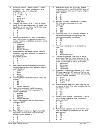 Page 7 of 7
129. If × means ‘addition’, - means ‘division’, ÷ means
‘subtraction’, and + means ‘multiplication’, what
would be the value of the following?
a) 18 × 5 ÷ 10 +4 –5
b) 18 +5 ÷ 10 × 4 – 5
1. 15,80
2. 815.8, 80.8
3. 15, 80.8
4. 15.5, 80.5
130. There are five friends A, B, K, D and E. K is taller
than B. B and D are of same height. A is taller than
E and there is only one shorter than A in the group.
Who is the taller in the group?
1. A
2. B
3. K
4. D
131. Swimming downstream in a river, you can swim 2
miles in 40 minutes, & in upstream 2 miles in 60
minutes. How long would it take you to swim a mile
in still water?
1. 25 Minutes
2. 23 Minutes
3. 24 Minutes
4. None of the above
132. If alternate letters are deleted from the following
series then which letter will divide the new series in
two equal parts?
ACEGIKMOQSUWY
1. N
2. M
3. K
4. O
133. If the following words are arranged according to
the dictionary order then which will be the second
word in that order?
1. youthful
2. yokel
3. young
4. youngster
134. How many times in a day the hands of a clock are
straight?
1. 22
2. 30
3. 44
4. None of the above
135. A sum of money doubles itself at compound
interest in 15 years. In how many years will it
become eight times?
1. 45 years
2. 40 years
3. 42 years
4. None of the above
136. Which is the greatest of the four least common
multiples of 3,5,7?
1. 1
2. 420
3. 315
4. 105
137. What will be the smallest one digit number to be
replaced by * in the number 6*106 so that the
number is exactly divisible by 11?
1. 4
2. 3
3. 2
4. 1
138. X began a business with Rs. 85,000. He was
joined afterwards by Y with Rs. 42,500. What will
be the profit ratio at the end of the year, if Y joins
after 4 months?
1. 1:2
2. 3:1
3. 2:1
4. 4:3
139. A student multiplied a number by 3/5 instead of
5/3. What is the percentage error in the
calculation?
1. 34%
2. 44%
3. 54%
4. 64%
140. How many words can be formed of the letters of
the word 'BANANA' be arranged so that the
consonants occupy the even places?
1. 36
2. 10
3. 3
4. 5
141. How many ways can 6 men be arranged in a
circle?
1. 720
2. 240
3. 120
4. None of the above
142. One pipe can fill a tank three times as fast as
another pipe. Together the two pipes can fill the
tank in 12 minutes, then in how many minutes the
slower pipe alone will be able to fill the tank?
1. 48 minutes
2. 81 minutes
3. 108 minutes
4. 192 minutes
143. Three taps P, Q and R can fill a tank in 12, 15 and
20 hours respectively. If P is open all the time and
Q and R are open for one hour each alternately, by
what time the tank will be full?
1. 6 hours
2. 7 hours 30 min
3. 6 hours 30 min
4. 7 hours
144. A bag contains 6 black and 8 white balls. One ball
is drawn at random. What is the probability that the
ball drawn is white?
1. 3/4
2. 4/7
3. 1/8
4. 3/7
145. There are 6 red shoes & 4 green shoes . If two of
red shoes are drawn what is the probability of
getting red shoes?
1. 1/3
2. 2/3
3. 3/5
4. 2/5
146. A shopkeeper expects a gain of 20 % on his cost
price. If in a week, his sale was of Rs. 360, what
was his profit?
1. 80
2. 72
3. 70
4. 60
DITISS Guess Paper Jun -Jul 2013
 