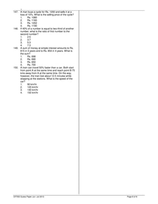,
Page 8 of 8
147. A man buys a cycle for Rs. 1200 and sells it at a
loss of 10%. What is the selling price of the cycle?
1. Rs. 1080
2. Rs. 1160
3. Rs. 1202
4. Rs. 1190
148. If 40% of a number is equal to two-third of another
number, what is the ratio of first number to the
second number?
1. 2:5
2. 3:7
3. 5:3
4. 7:3
149. A sum of money at simple interest amounts to Rs.
815 in 3 years and to Rs. 854 in 4 years. What is
the sum?
1. Rs. 698
2. Rs. 690
3. Rs. 650
4. Rs. 700
150. A train can travel 50% faster than a car. Both start
from point A at the same time and reach point B 75
kms away from A at the same time. On the way,
however, the train lost about 12.5 minutes while
stopping at the stations. What is the speed of the
car?
1. 90 km/hr
2. 120 km/hr
3. 140 km/hr
4. 150 km/hr
DITISS Guess Paper Jun -Jul 2013
 