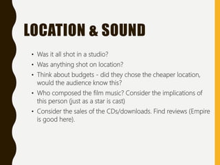 • Was it all shot in a studio?
• Was anything shot on location?
• Think about budgets - did they chose the cheaper location,
would the audience know this?
• Who composed the film music? Consider the implications of
this person (just as a star is cast)
• Consider the sales of the CDs/downloads. Find reviews (Empire
is good here).
LOCATION & SOUND
 