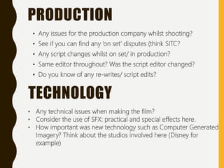 • Any issues for the production company whilst shooting?
• See if you can find any ‘on set’ disputes (think SITC?
• Any script changes whilst on set/ in production?
• Same editor throughout? Was the script editor changed?
• Do you know of any re-writes/ script edits?
PRODUCTION
TECHNOLOGY
• Any technical issues when making the film?
• Consider the use of SFX: practical and special effects here.
• How important was new technology such as Computer Generated
Imagery? Think about the studios involved here (Disney for
example)
 