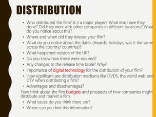 • Who distributed the film? Is it a major player? What else have they
done? Did they work with other companies in different locations? What
do you notice about this?
• Where and when did they release your film?
• What do you notice about the dates (Awards, holidays, was it the same
across the country/ countries)?
• What happened outside of the UK?
• Do you know how these were secured?
• Any changes to the release time table? Why?
• Importance of digital technology for the distribution of your film?
• How significant are distribution mediums like DVDS, the world web and
DTV when distributing a film?
• Advantages and disadvantages?
Now think about the film budgets and prospects of how companies might
distribute and market a film.
• What issues do you think there are?
• Where can you find this information?
DISTRIBUTION
 