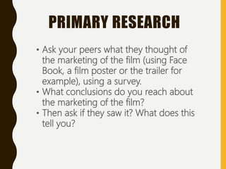 • Ask your peers what they thought of
the marketing of the film (using Face
Book, a film poster or the trailer for
example), using a survey.
• What conclusions do you reach about
the marketing of the film?
• Then ask if they saw it? What does this
tell you?
PRIMARY RESEARCH
 