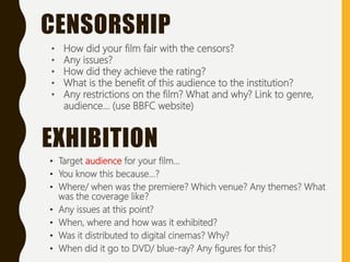 • Target audience for your film...
• You know this because...?
• Where/ when was the premiere? Which venue? Any themes? What
was the coverage like?
• Any issues at this point?
• When, where and how was it exhibited?
• Was it distributed to digital cinemas? Why?
• When did it go to DVD/ blue-ray? Any figures for this?
EXHIBITION
• How did your film fair with the censors?
• Any issues?
• How did they achieve the rating?
• What is the benefit of this audience to the institution?
• Any restrictions on the film? What and why? Link to genre,
audience... (use BBFC website)
CENSORSHIP
 