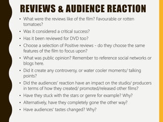 • What were the reviews like of the film? Favourable or rotten
tomatoes?
• Was it considered a critical success?
• Has it been reviewed for DVD too?
• Choose a selection of Positive reviews - do they choose the same
features of the film to focus upon?
• What was public opinion? Remember to reference social networks or
blogs here.
• Did it create any controversy, or water cooler moments/ talking
points?
• Did the audiences’ reaction have an impact on the studio/ producers
in terms of how they created/ promoted/released other films?
• Have they stuck with the stars or genre for example? Why?
• Alternatively, have they completely gone the other way?
• Have audiences’ tastes changed? Why?
REVIEWS & AUDIENCE REACTION
 