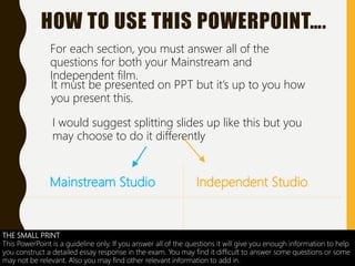 Mainstream Studio Independent Studio
HOW TO USE THIS POWERPOINT….
For each section, you must answer all of the
questions for both your Mainstream and
Independent film.
It must be presented on PPT but it’s up to you how
you present this.
I would suggest splitting slides up like this but you
may choose to do it differently
THE SMALL PRINT
This PowerPoint is a guideline only. If you answer all of the questions it will give you enough information to help
you construct a detailed essay response in the exam. You may find it difficult to answer some questions or some
may not be relevant. Also you may find other relevant information to add in.
 