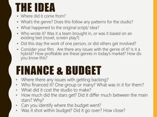• Where did it come from?
• What’s the genre? Does this follow any patterns for the studio?
• What happened to the original script/ idea?
• Who wrote it? Was it a team brought in, or was it based on an
existing text (novel, screen play?)
• Did this stay the work of one person, or did others get involved?
• Consider your film. Are there any issues with the genre of it? Is it a
hybrid? How profitable are these genres in today’s market? How do
you know this?
THE IDEA
• Where there any issues with getting backing?
• Who financed it? One group or many? What was in it for them?
• What did it cost the studio to make?
• How much did the stars get? Did it differ much between the main
stars? Why?
• Can you identify where the budget went?
• Was it shot within budget? Did it go over? How close?
FINANCE & BUDGET
 