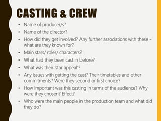 • Name of producer/s?
• Name of the director?
• How did they get involved? Any further associations with these -
what are they known for?
• Main stars/ roles/ characters?
• What had they been cast in before?
• What was their ‘star appeal’?
• Any issues with getting the cast? Their timetables and other
commitments? Were they second or first choice?
• How important was this casting in terms of the audience? Why
were they chosen? Effect?
• Who were the main people in the production team and what did
they do?
CASTING & CREW
 
