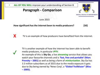 Paragraph - Comparison
How significant has the internet been to media producers? [50]
June 2015
TV is an example of how producers have benefited from the internet.X
TV is another example of how the internet has been able to benefit
media producers, in particular IPTV.
An example of this is Sky Go, a live streaming service that allows you
watch your favourite channels and is ‘fast, free and portable’ (Marc
Prensky – 2001) as well as being a form of miniturisation. Sky Go has
3.3 million subscribers as of 2015 due to the media exposure it gets
due to Sky being owned by ‘News Corp’, a “Global Trailblazer” (Blau
– 2005).
✓
• ALL OF YOU WILL improve your understanding of Section B
 