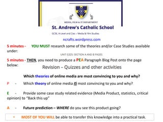 • MOST OF YOU WILL be able to transfer this knowledge into a practical task.
ncrafts.wordpress.com
5 minutes - YOU MUST research some of the theories and/or Case Studies available
under:
5 minutes - THEN, you need to produce a PEA Paragraph Blog Post onto the page
below:
P - Which theory of online media IS most convincing to you and why?
E - Provide some case study related evidence (Media Product, statistics, critical
opinion) to “Back this up”
A - Future prediction – WHERE do you see this product going?
Which theories of online media are most convincing to you and why?
 