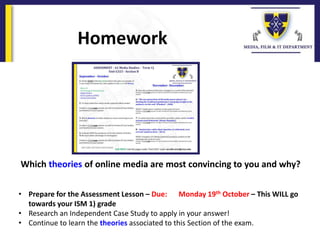 Which theories of online media are most convincing to you and why?
Homework
• Prepare for the Assessment Lesson – Due: Monday 19th October – This WILL go
towards your ISM 1) grade
• Research an Independent Case Study to apply in your answer!
• Continue to learn the theories associated to this Section of the exam.
 