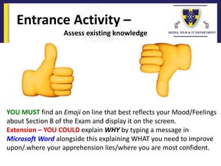 Entrance Activity –
Assess existing knowledge
YOU MUST find an Emoji on line that best reflects your Mood/Feelings
about Section B of the Exam and display it on the screen.
Extension – YOU COULD explain WHY by typing a message in
Microsoft Word alongside this explaining WHAT you need to improve
upon/.where your apprehension lies/where you are most confident.
 