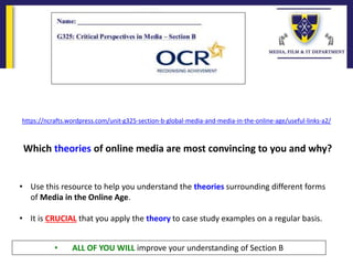 https://ncrafts.wordpress.com/unit-g325-section-b-global-media-and-media-in-the-online-age/useful-links-a2/
• Use this resource to help you understand the theories surrounding different forms
of Media in the Online Age.
• It is CRUCIAL that you apply the theory to case study examples on a regular basis.
Which theories of online media are most convincing to you and why?
• ALL OF YOU WILL improve your understanding of Section B
 