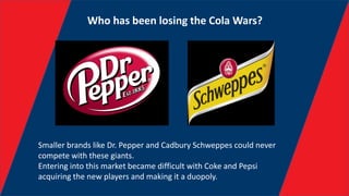 Who has been losing the Cola Wars?
Smaller brands like Dr. Pepper and Cadbury Schweppes could never
compete with these giants.
Entering into this market became difficult with Coke and Pepsi
acquiring the new players and making it a duopoly.
 