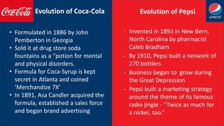 Evolution of Coca-Cola Evolution of Pepsi
• Formulated in 1886 by John
Pemberton in Georgia
• Sold it at drug store soda
fountains as a “potion for mental
and physical disorders.
• Formula for Coca-Syrup is kept
secret in Atlanta and coined
‘Merchandize 7X’
• In 1891, Asa Candler acquired the
formula, established a sales force
and began brand advertising
• Invented in 1893 in New Bern,
North Carolina by pharmacist
Caleb Bradham
• By 1910, Pepsi built a network of
270 bottlers
• Business began to grow during
the Great Depression
• Pepsi built a marketing strategy
around the theme of its famous
radio jingle - “Twice as much for
a nickel, too.”
 