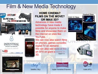 Film & New Media Technology
Advances in new media
technology have made it
possible for anyone to make
films and showcase them on
the internet on sites like
YouTube.
We can now also watch films
on phones, games consoles,
digital TV on demand.
We can also see state of the
art SFX on giant screens in
3D.
HOME CINEMA?
FILMS ON THE MOVE?
OR IMAX 3D?
Digital T.V
Satellite ( Sky) Digital Terrestrial (Freeview) Cable (NTL)
 