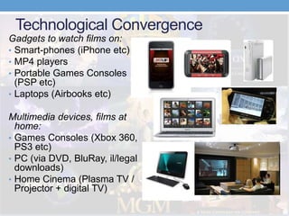 Technological Convergence
Gadgets to watch films on:
• Smart-phones (iPhone etc)
• MP4 players
• Portable Games Consoles
(PSP etc)
• Laptops (Airbooks etc)
Multimedia devices, films at
home:
• Games Consoles (Xbox 360,
PS3 etc)
• PC (via DVD, BluRay, il/legal
downloads)
• Home Cinema (Plasma TV /
Projector + digital TV)
 