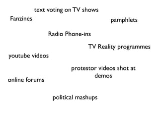 text voting on TV shows
Fanzines                              pamphlets

                Radio Phone-ins
                              TV Reality programmes
youtube videos
                        protestor videos shot at
                                demos
online forums

                 political mashups
 