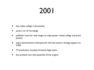 2001
•   boy makes collage in photoshop

•   posts it on his homepage

•   publisher hunts for web images to make poster- makes collage and prints
    posters

•   angry demonstrators hold placards with the posters- footage appears on
    CNN

•   TV production company threatens legal action

•   fans produce new sites: pastiches of the original
 
