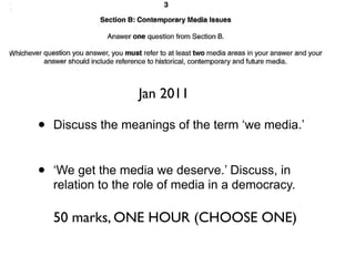 Jan 2011

•   Discuss the meanings of the term ‘we media.’


•   ‘We get the media we deserve.’ Discuss, in
    relation to the role of media in a democracy.

    50 marks, ONE HOUR (CHOOSE ONE)
 