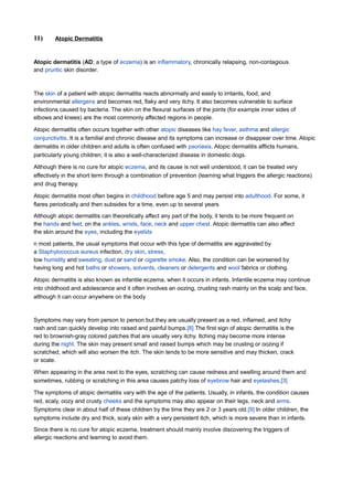 11)     Atopic Dermatitis



Atopic dermatitis (AD; a type of eczema) is an inflammatory, chronically relapsing, non-contagious
and pruritic skin disorder.



The skin of a patient with atopic dermatitis reacts abnormally and easily to irritants, food, and
environmental allergens and becomes red, flaky and very itchy. It also becomes vulnerable to surface
infections caused by bacteria. The skin on the flexural surfaces of the joints (for example inner sides of
elbows and knees) are the most commonly affected regions in people.

Atopic dermatitis often occurs together with other atopic diseases like hay fever, asthma and allergic
conjunctivitis. It is a familial and chronic disease and its symptoms can increase or disappear over time. Atopic
dermatitis in older children and adults is often confused with psoriasis. Atopic dermatitis afflicts humans,
particularly young children; it is also a well-characterized disease in domestic dogs.

Although there is no cure for atopic eczema, and its cause is not well understood, it can be treated very
effectively in the short term through a combination of prevention (learning what triggers the allergic reactions)
and drug therapy.

Atopic dermatitis most often begins in childhood before age 5 and may persist into adulthood. For some, it
flares periodically and then subsides for a time, even up to several years
Although atopic dermatitis can theoretically affect any part of the body, it tends to be more frequent on
the hands and feet, on the ankles, wrists, face, neck and upper chest. Atopic dermatitis can also affect
the skin around the eyes, including the eyelids

n most patients, the usual symptoms that occur with this type of dermatitis are aggravated by
a Staphylococcus aureus infection, dry skin, stress,
low humidity and sweating, dust or sand or cigarette smoke. Also, the condition can be worsened by
having long and hot baths or showers, solvents, cleaners or detergents and wool fabrics or clothing.

Atopic dermatitis is also known as infantile eczema, when it occurs in infants. Infantile eczema may continue
into childhood and adolescence and it often involves an oozing, crusting rash mainly on the scalp and face,
although it can occur anywhere on the body



Symptoms may vary from person to person but they are usually present as a red, inflamed, and itchy
rash and can quickly develop into raised and painful bumps.[8] The first sign of atopic dermatitis is the
red to brownish-gray colored patches that are usually very itchy. Itching may become more intense
during the night. The skin may present small and raised bumps which may be crusting or oozing if
scratched, which will also worsen the itch. The skin tends to be more sensitive and may thicken, crack
or scale.

When appearing in the area next to the eyes, scratching can cause redness and swelling around them and
sometimes, rubbing or scratching in this area causes patchy loss of eyebrow hair and eyelashes.[3]

The symptoms of atopic dermatitis vary with the age of the patients. Usually, in infants, the condition causes
red, scaly, oozy and crusty cheeks and the symptoms may also appear on their legs, neck and arms.
Symptoms clear in about half of these children by the time they are 2 or 3 years old.[9] In older children, the
symptoms include dry and thick, scaly skin with a very persistent itch, which is more severe than in infants.
Since there is no cure for atopic eczema, treatment should mainly involve discovering the triggers of
allergic reactions and learning to avoid them.
 