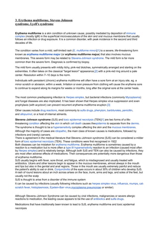 3. Erythema multiforme, Stevens Johnson
syndrome, Lyell’s syndrome

Erythema multiforme is a skin condition of unknown cause, possibly mediated by deposition of immune
complex (mostly IgM) in the superficial microvasculature of the skin and oral mucous membrane that usually
follows an infection or drug exposure. It is a common disorder, with peak incidence in the second and third
decades of life.

The condition varies from a mild, self-limited rash (E. multiforme minor)[1] to a severe, life-threatening form
known as erythema multiforme major (or erythema multiforme majus) that also involves mucous
membranes. This severe form may be related to Stevens-Johnson syndrome. The mild form is far more
common than the severe form. Diagnosis is confirmed by biopsy.

The mild form usually presents with mildly itchy, pink-red blotches, symmetrically arranged and starting on the
extremities. It often takes on the classical "target lesion" appearance,[2] with a pink-red ring around a pale
center. Resolution within 7–10 days is the norm.

Individuals with persistent (chronic) erythema multiforme will often have a sore form at an injury site, eg. a
minor scratch or abrasion, within a week. Irritation or even pressure from clothing will cause the erythema sore
to continue to expand along its margins for weeks or months, long after the original sore at the center heals.


The most common predisposing infection is Herpes simplex, but bacterial infections (commonly Mycoplasma)
and fungal diseases are also implicated. It has been shown that Herpes simplex virus suppression and even
prophylaxis (with acyclovir) can prevent recurrent erythema multiforme eruption.[3]

Other causes include drug reactions, most commonly to sulfa drugs, phenytoin, barbiturates, penicillin,
and allopurinol, or a host of internal ailments.

Stevens–Johnson syndrome (SJS) and toxic epidermal necrolysis (TEN)[1] are two forms of a life-
threatening condition affecting the skin in which cell death causes theepidermis to separate from the dermis.
The syndrome is thought to be a hypersensitivity complex affecting the skin and the mucous membranes.
Although the majority of cases are idiopathic, the main class of known causes is medications, followed by
infections and (rarely) cancers.
There is agreement in the medical literature that Stevens–Johnson syndrome (SJS) can be considered a milder
form of toxic epidermal necrolysis (TEN). These conditions were first recognised in 1922
Both diseases can be mistaken for erythema multiforme. Erythema multiforme is sometimes caused by a
reaction to a medication but is more often a type III hypersensitivity reaction to an infection (caused most often
by Herpes simplex) and is relatively benign. Although both SJS and TEN can also be caused by infections, they
are most often adverse effects of medications. Their consequences are potentially more dangerous than those
of erythema multiforme.
SJS usually begins with fever, sore throat, and fatigue, which is misdiagnosed and usually treated with
antibiotics. Ulcers and other lesions begin to appear in the mucous membranes, almost always in the mouth
and lips but also in the genital and anal regions. Those in the mouth are usually extremely painful and reduce
the patient's ability to eat or drink. Conjunctivitis of the eyes occurs in about 30% of children who develop SJS.
A rash of round lesions about an inch across arises on the face, trunk, arms and legs, and soles of the feet, but
usually not the scalp
SJS is thought to arise from a disorder of the immune system
It can be caused by infections (usually following infections such as herpes simplex virus, influenza, mumps, cat-
scratch fever, histoplasmosis, Epstein-Barr virus,mycoplasma pneumoniae or similar).


Although Stevens–Johnson Syndrome can be caused by viral infections, malignancies or severe allergic
reactions to medication, the leading cause appears to be the use of antibiotics and sulfa drugs.

Medications that have traditionally been known to lead to SJS, erythema multiforme and toxic epidermal
necrolysis
 