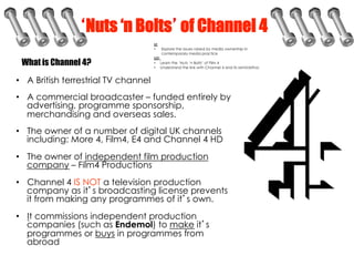 Nuts ‘n Bolts of Channel 4
 What is Channel 4?

•  A British terrestrial TV channel
•  A commercial broadcaster – funded e...