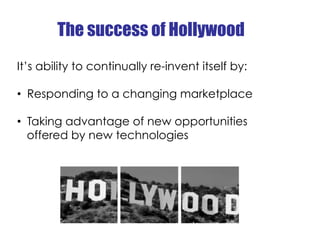 The success of Hollywood
It’s ability to continually re-invent itself by:

•  Responding to a changing marketplace

•  Tak...