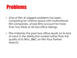 Problems
•  One of Film 4's biggest problems has been
   competing for cinema space with multinational
   film companies, ...