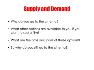Supply and Demand

•  Why do you go to the cinema?

•  What other options are available to you if you
   want to see a fil...