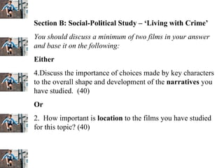 Section B: Social-Political Study – ‘Living with Crime’ You should discuss a minimum of two films in your answer and base it on the following: Either Discuss the importance of choices made by key characters to the overall shape and development of the  narratives  you have studied.  (40) Or 2.  How important is  location  to the films you have studied for this topic? (40) 