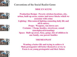 MISE EN SCENE Production Design:  Poverty stricken locations, city, urban, built up areas, estates and tower blocks which we associate with crime Lighting:  Dim natural lighting connoting daily life and all its misery Props:  Weapons, run down cars Costume:  Cheap, hoodies, streetwear, casual (unemployed/truanting) Space:  Built up areas, busy, gangs, lots of children in one family, one parent families THEMES/PLOT Wanting a better life and trying to achieve it Main protagonist will better themselves or try to  Focus is on young protagonist and their future Conventions of the Social Realist Genre 