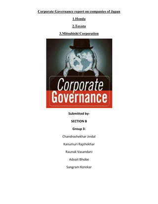 Corporate Governance report on companies of Japan

                    1.Honda

                    2.Toyota

            3.Mitsubishi Corporation




                  Submitted by-

                   SECTION B

                    Group 3:

              Chandrashekhar Jindal

               Kanumuri Rajshekhar

                Raunak Vasandani

                  Advait Bhobe

                 Sangram Korekar
 