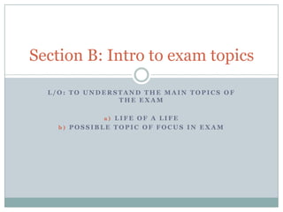 Section B: Intro to exam topics
L/O: TO UNDERSTAND THE MAIN TOPICS OF
THE EXAM
a) LIFE OF A LIFE
b) POSSIBLE TOPIC OF FOCUS IN EXAM

 