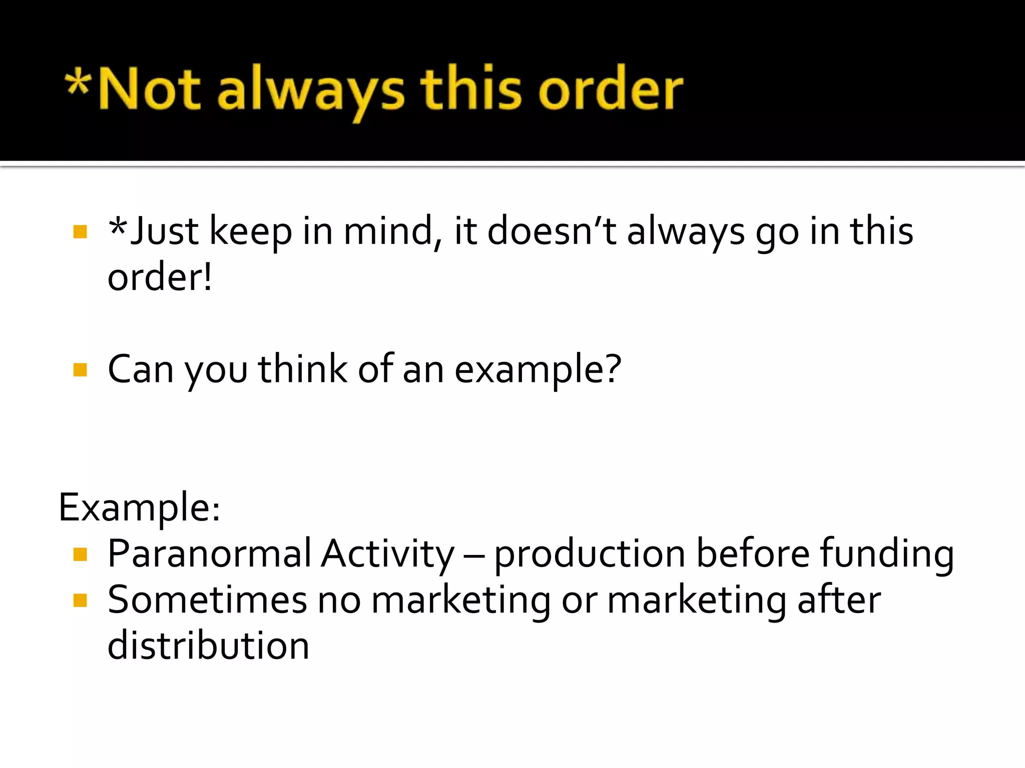  *Just keep in mind, it doesn’t always go in this
order!
 Can you think of an example?
Example:
 Paranormal Activity – production before funding
 Sometimes no marketing or marketing after
distribution
 