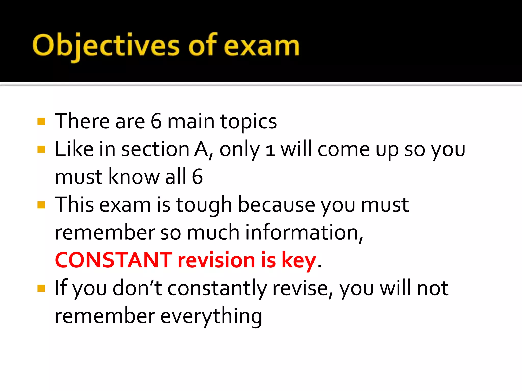  There are 6 main topics
 Like in section A, only 1 will come up so you
must know all 6
 This exam is tough because you must
remember so much information,
CONSTANT revision is key.
 If you don’t constantly revise, you will not
remember everything
 