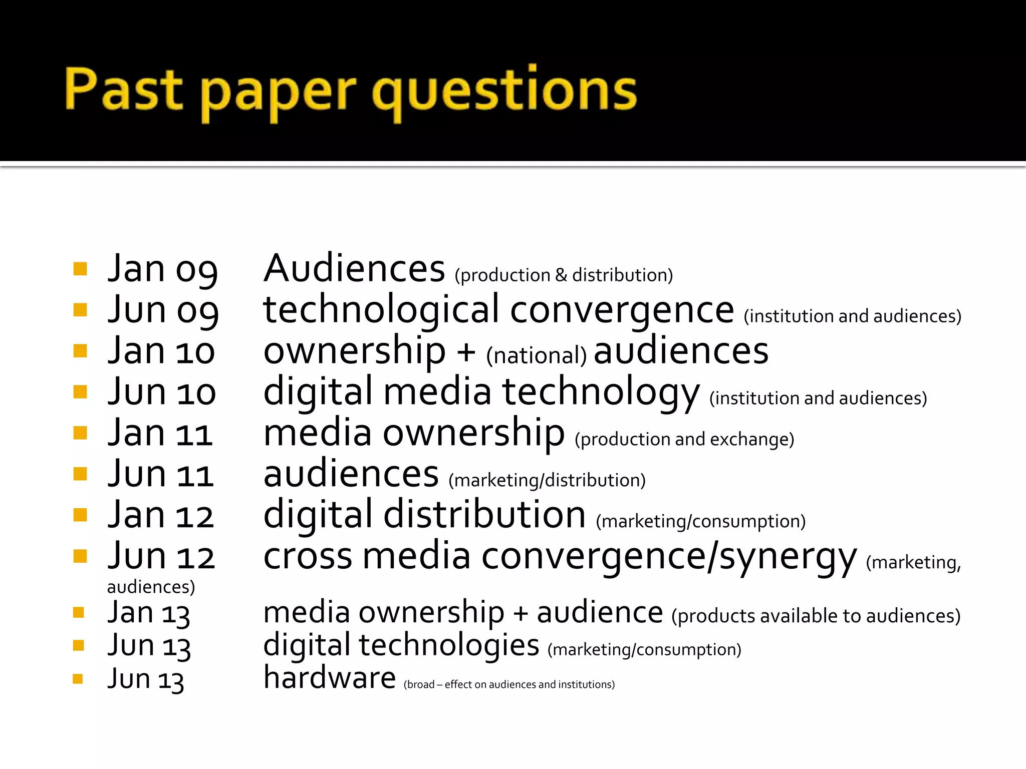  Jan 09 Audiences (production & distribution)
 Jun 09 technological convergence (institution and audiences)
 Jan 10 ownership + (national) audiences
 Jun 10 digital media technology (institution and audiences)
 Jan 11 media ownership (production and exchange)
 Jun 11 audiences (marketing/distribution)
 Jan 12 digital distribution (marketing/consumption)
 Jun 12 cross media convergence/synergy (marketing,
audiences)
 Jan 13 media ownership + audience (products available to audiences)
 Jun 13 digital technologies (marketing/consumption)
 Jun 13 hardware (broad – effect on audiences and institutions)
 