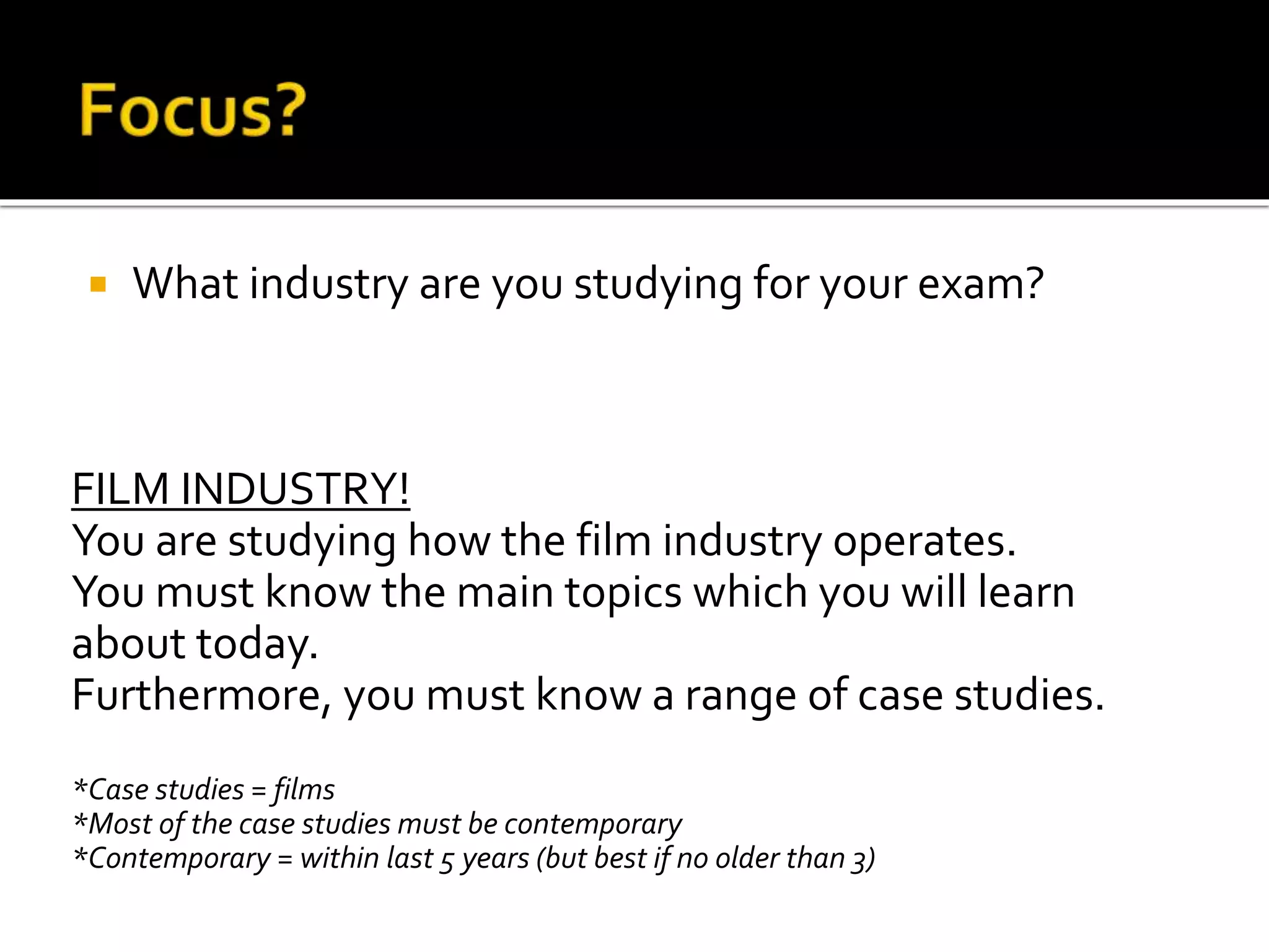  What industry are you studying for your exam?
FILM INDUSTRY!
You are studying how the film industry operates.
You must know the main topics which you will learn
about today.
Furthermore, you must know a range of case studies.
*Case studies = films
*Most of the case studies must be contemporary
*Contemporary = within last 5 years (but best if no older than 3)
 