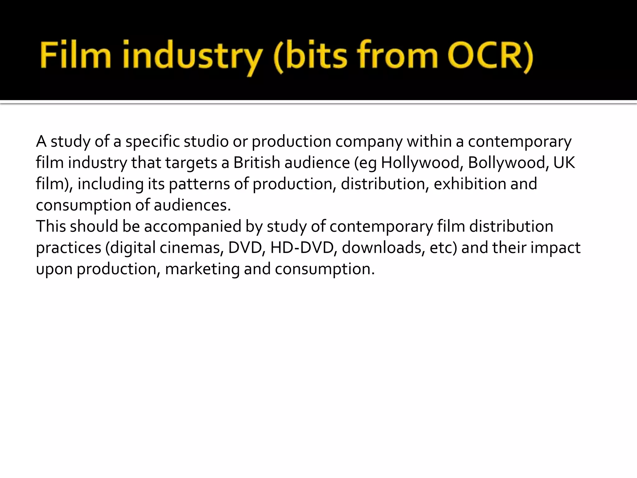 A study of a specific studio or production company within a contemporary
film industry that targets a British audience (eg Hollywood, Bollywood, UK
film), including its patterns of production, distribution, exhibition and
consumption of audiences.
This should be accompanied by study of contemporary film distribution
practices (digital cinemas, DVD, HD-DVD, downloads, etc) and their impact
upon production, marketing and consumption.
 