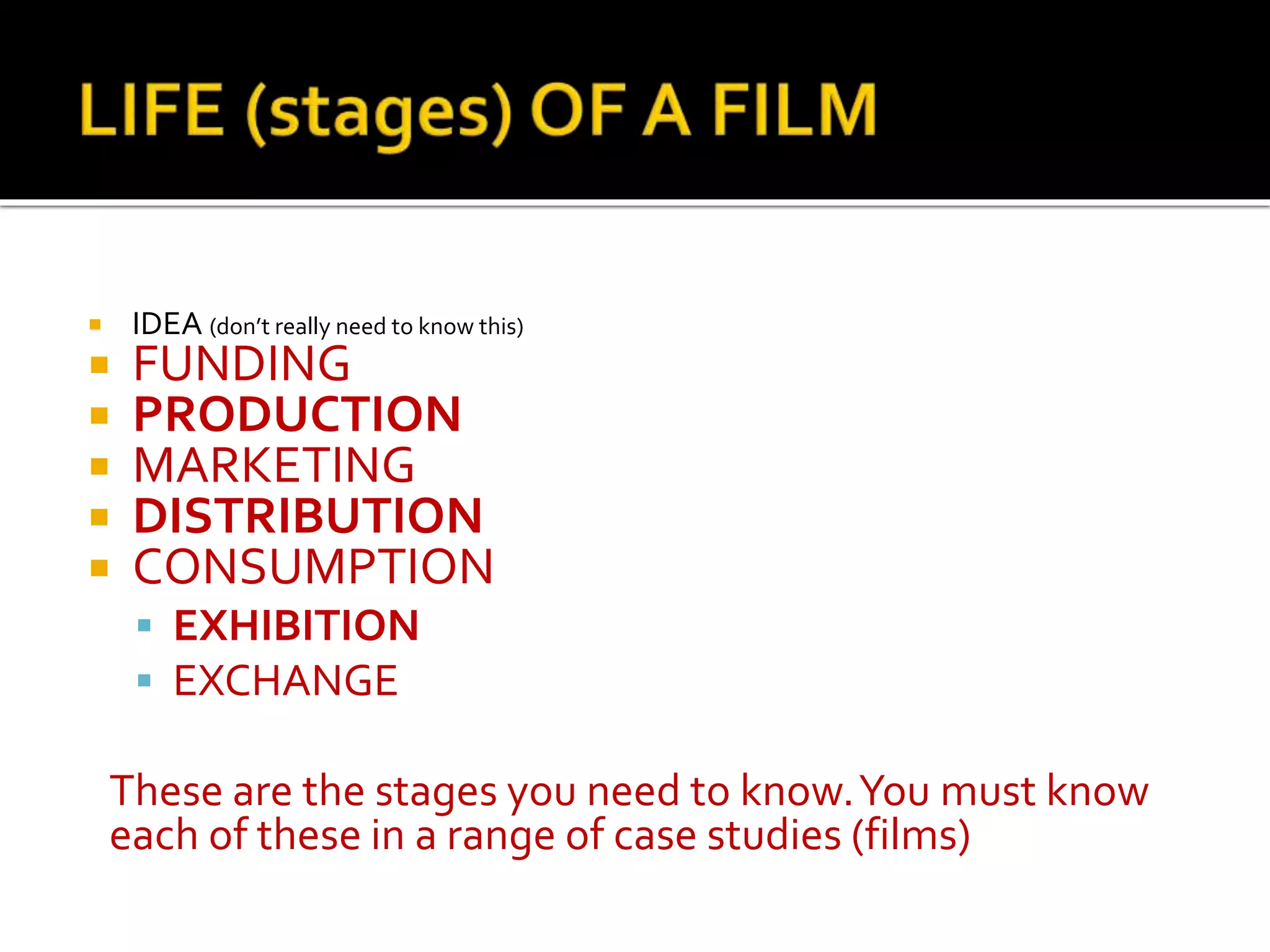  IDEA (don’t really need to know this)
 FUNDING
 PRODUCTION
 MARKETING
 DISTRIBUTION
 CONSUMPTION
 EXHIBITION
 EXCHANGE
These are the stages you need to know.You must know
each of these in a range of case studies (films)
 