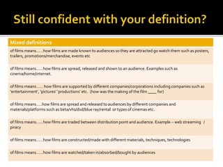 Mixed definitions
of films means……how films are made known to audiences so they are attracted go watch them such as posters,
trailers, promotions/merchandise, events etc
of films means……how films are spread, released and shown to an audience. Examples such as
cinema/home/internet.
of films means…… how films are supported by different companies/corporations including companies such as
‘entertainment’, ‘pictures’ ‘productions’ etc. (how was the making of the film ____ for)
of films means…..how films are spread and released to audiences by different companies and
materials/platforms such as beta/vhs/dvd/blue ray/rental or types of cinemas etc.
of films means……how films are traded between distribution point and audience. Example – web streaming /
piracy
of films means……how films are constructed/made with different materials, techniques, technologies
of films means……how films are watched/taken in/absorbed/bought by audiences
 